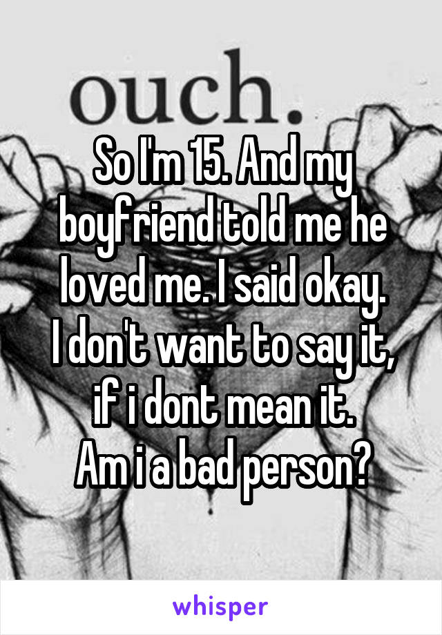 So I'm 15. And my boyfriend told me he loved me. I said okay.
I don't want to say it, if i dont mean it.
Am i a bad person?