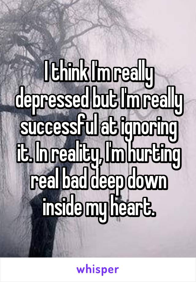 I think I'm really depressed but I'm really successful at ignoring it. In reality, I'm hurting real bad deep down inside my heart.