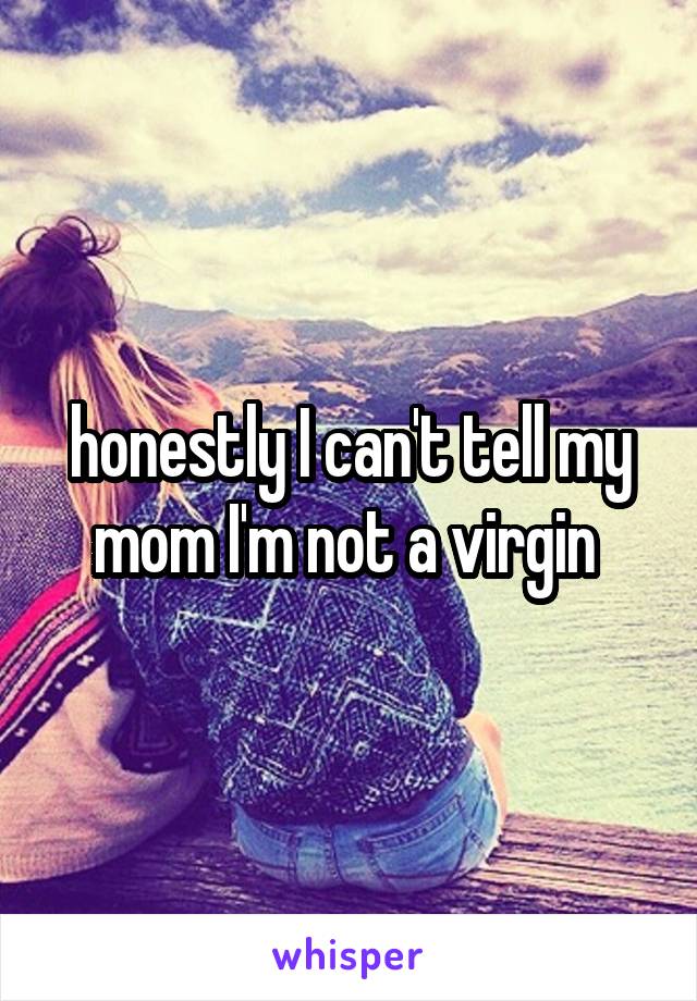 honestly I can't tell my mom I'm not a virgin 