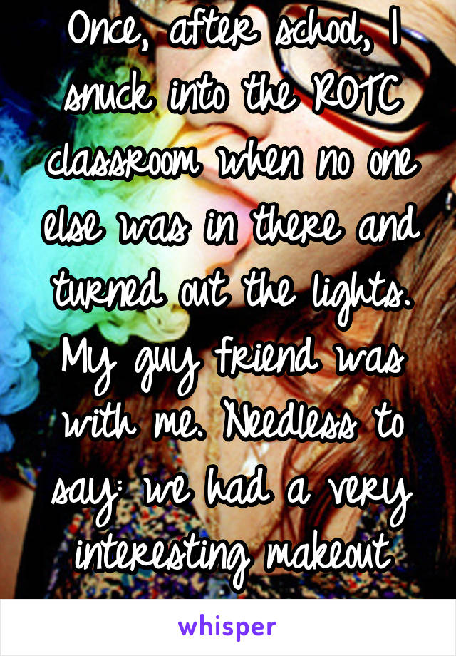 Once, after school, I snuck into the ROTC classroom when no one else was in there and turned out the lights. My guy friend was with me. Needless to say: we had a very interesting makeout session. 