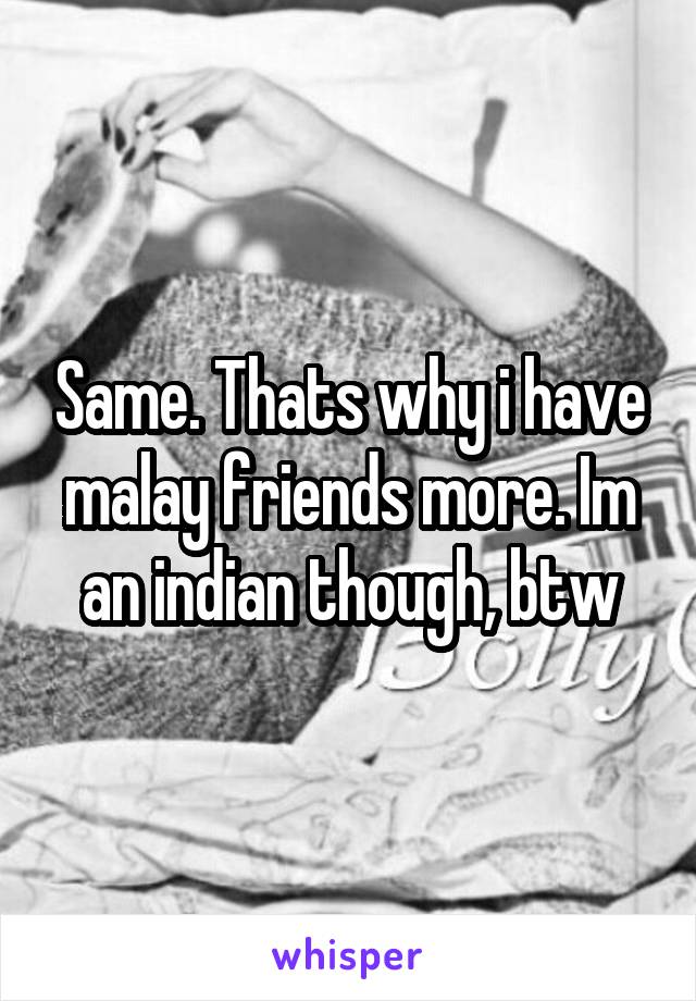 Same. Thats why i have malay friends more. Im an indian though, btw