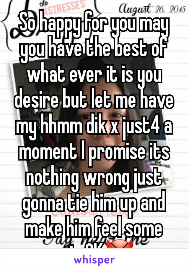 So happy for you may you have the best of what ever it is you desire but let me have my hhmm dik x just4 a moment I promise its nothing wrong just gonna tie him up and make him feel some pain OK😈