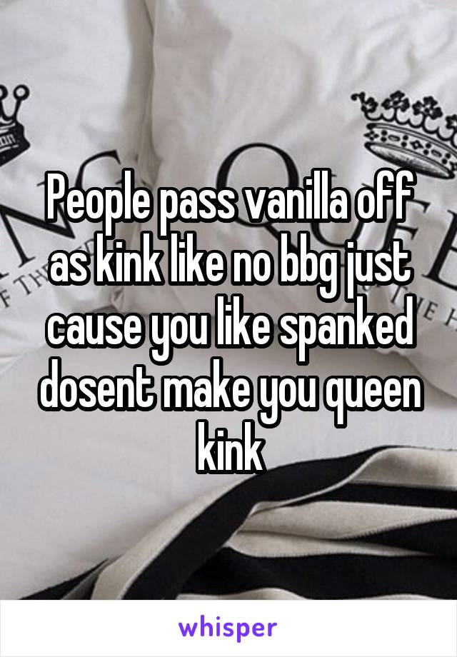 People pass vanilla off as kink like no bbg just cause you like spanked dosent make you queen kink