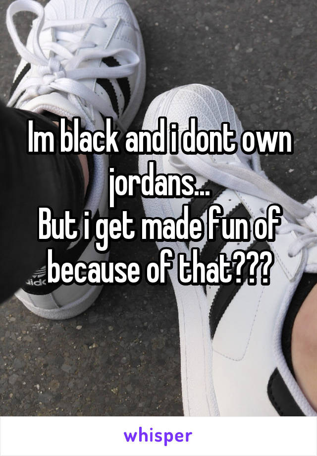 Im black and i dont own jordans...
But i get made fun of because of that???
