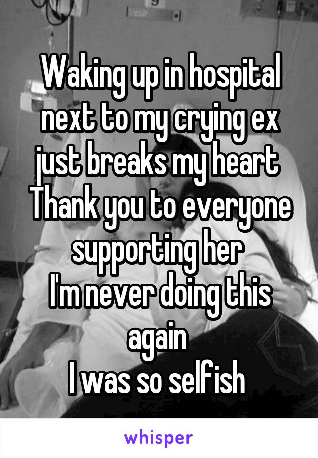 Waking up in hospital next to my crying ex just breaks my heart 
Thank you to everyone supporting her 
I'm never doing this again 
I was so selfish 