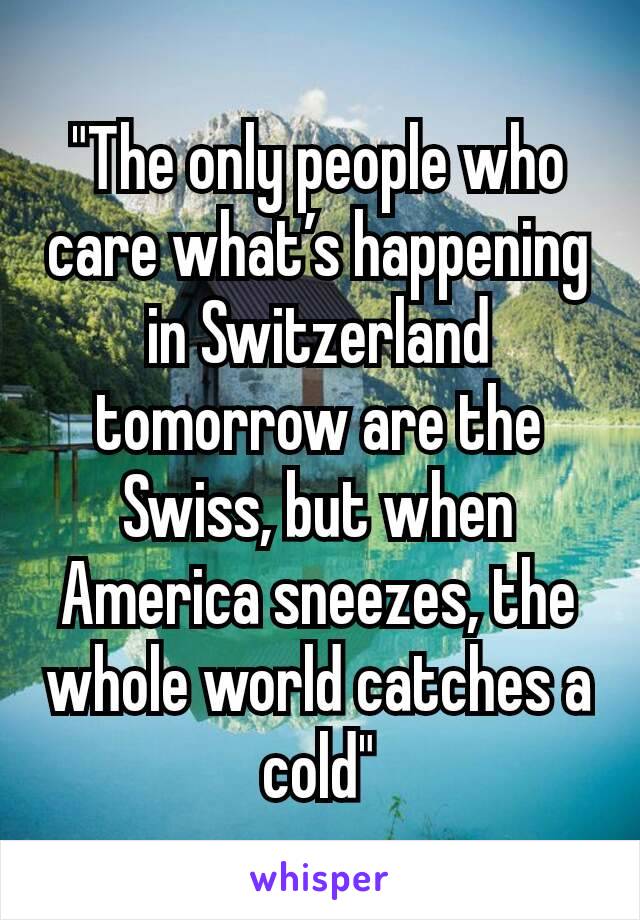 "The only people who care what’s happening in Switzerland tomorrow are the Swiss, but when America sneezes, the whole world catches a cold"