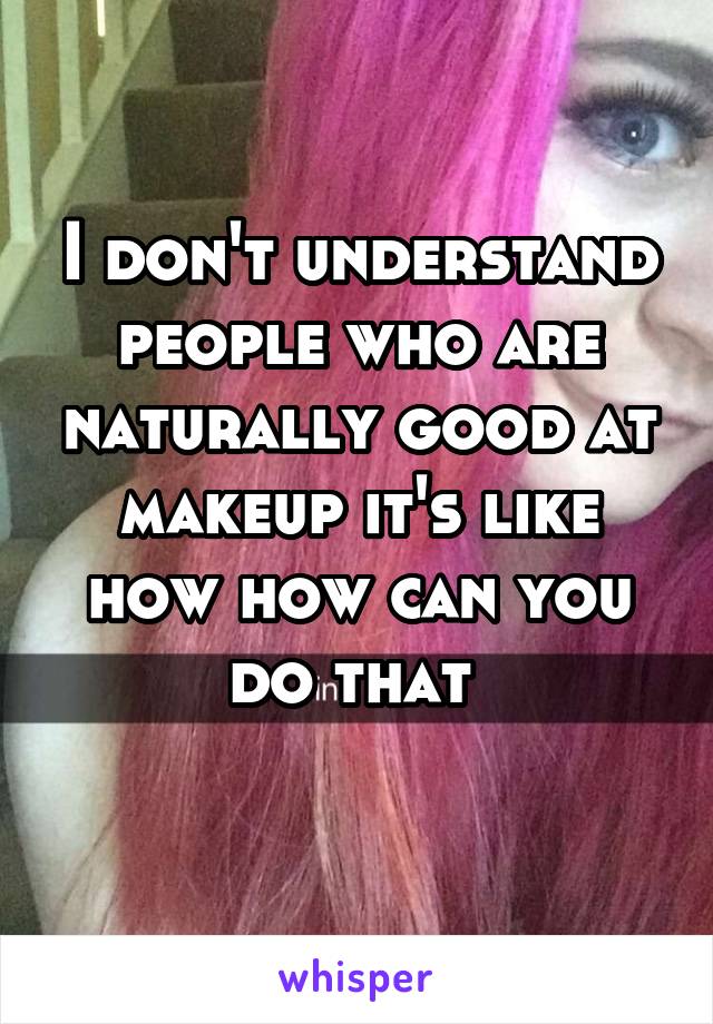 I don't understand people who are naturally good at makeup it's like how how can you do that 
