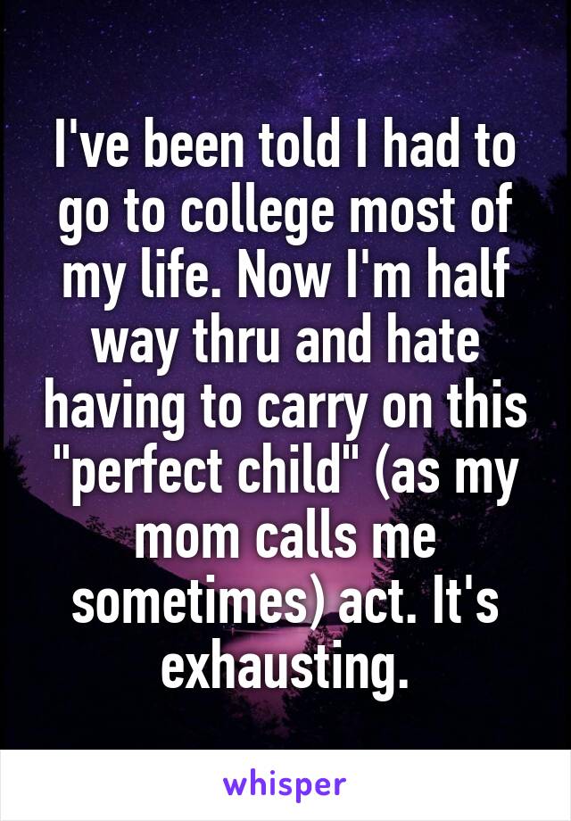 I've been told I had to go to college most of my life. Now I'm half way thru and hate having to carry on this "perfect child" (as my mom calls me sometimes) act. It's exhausting.