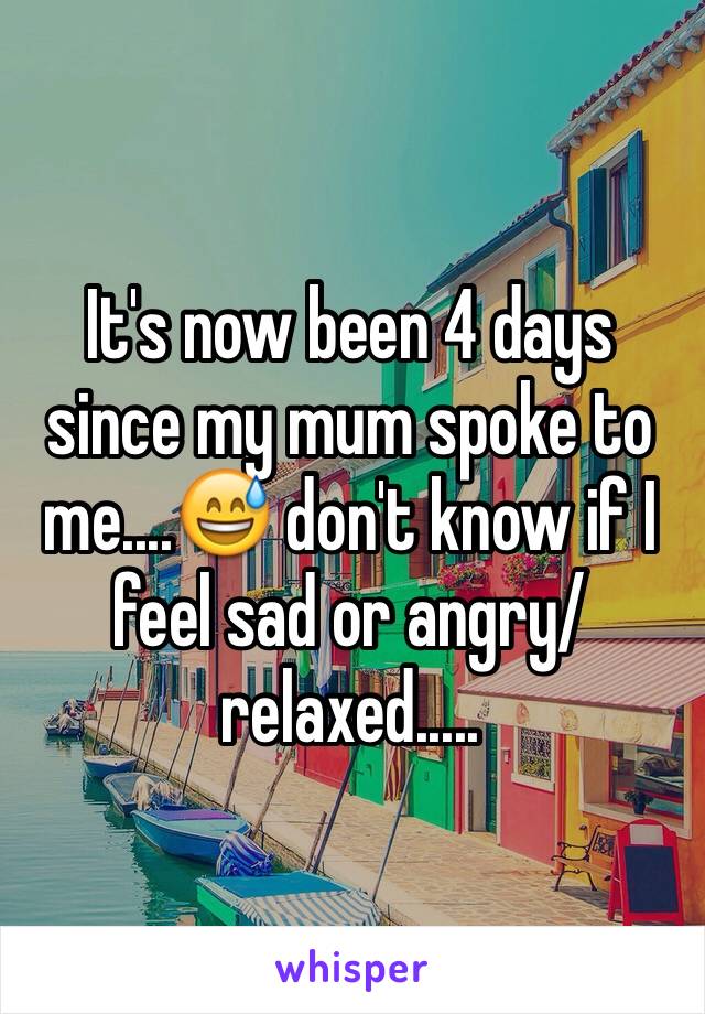 It's now been 4 days since my mum spoke to me....😅 don't know if I feel sad or angry/relaxed.....