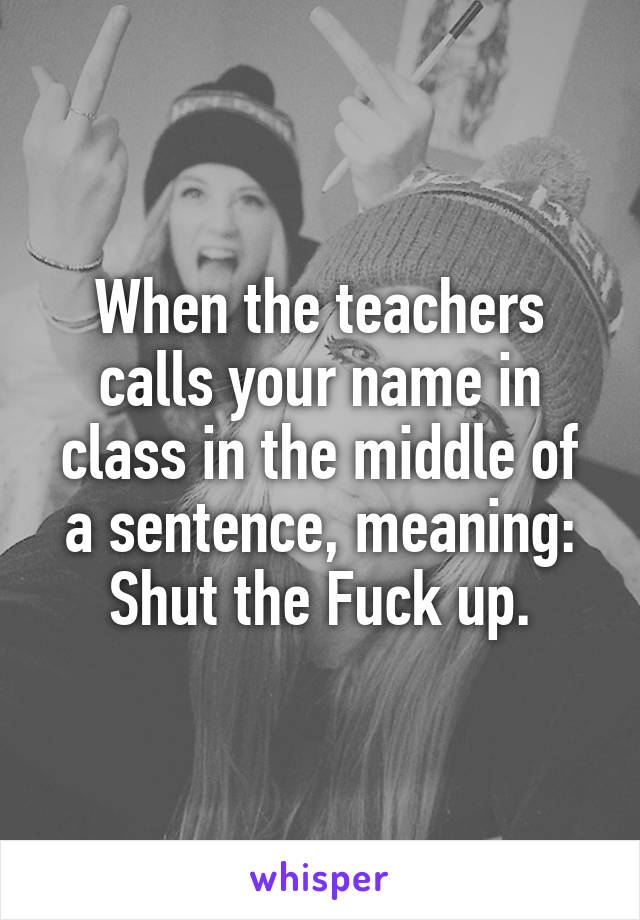 When the teachers calls your name in class in the middle of a sentence, meaning: Shut the Fuck up.