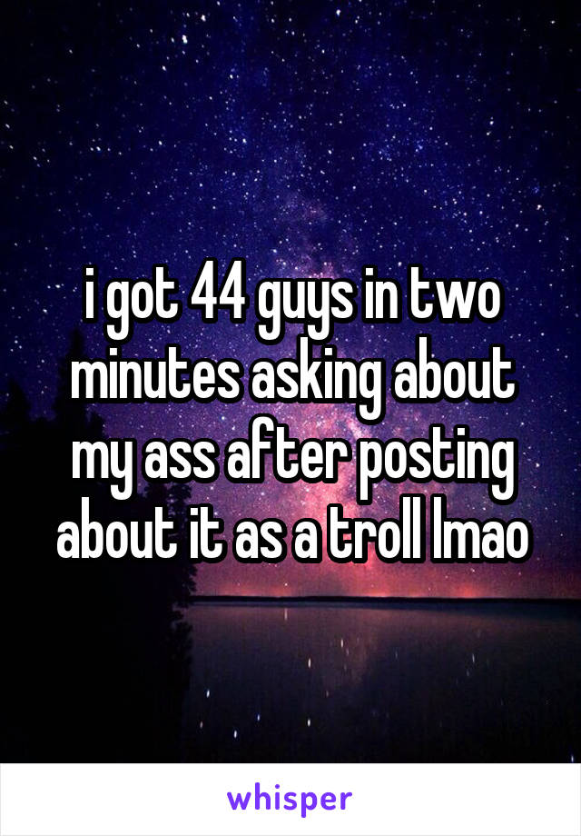 i got 44 guys in two minutes asking about my ass after posting about it as a troll lmao