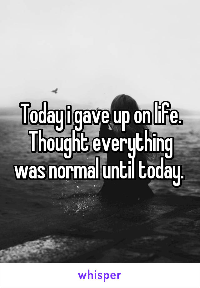 Today i gave up on life.
Thought everything was normal until today. 