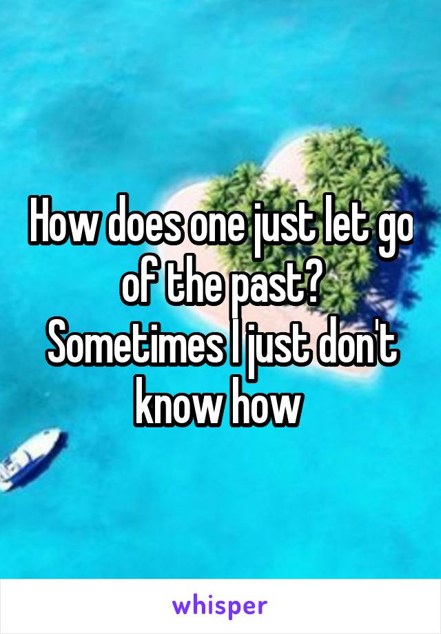 How does one just let go of the past? Sometimes I just don't know how 