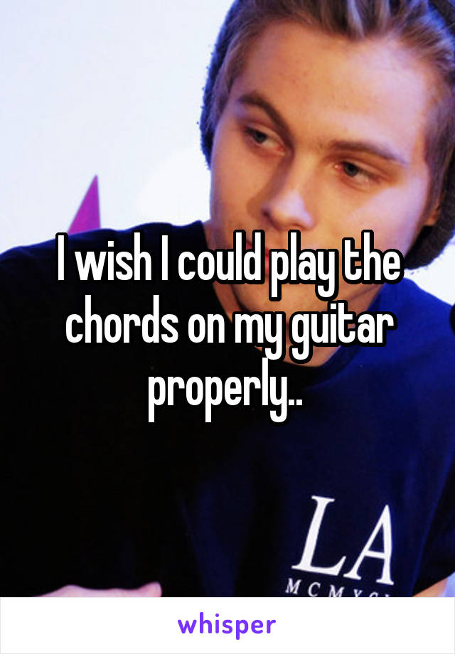 I wish I could play the chords on my guitar properly.. 