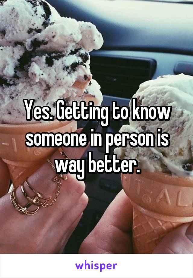 Yes. Getting to know someone in person is way better.