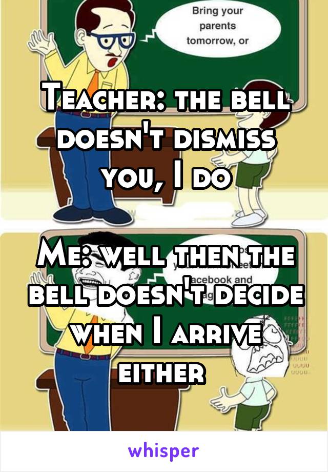 Teacher: the bell doesn't dismiss you, I do

Me: well then the bell doesn't decide when I arrive either 