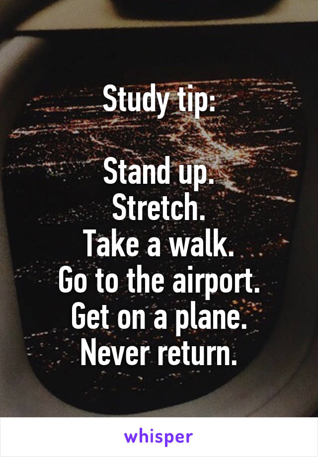 Study tip:

Stand up.
Stretch.
Take a walk.
Go to the airport.
Get on a plane.
Never return.