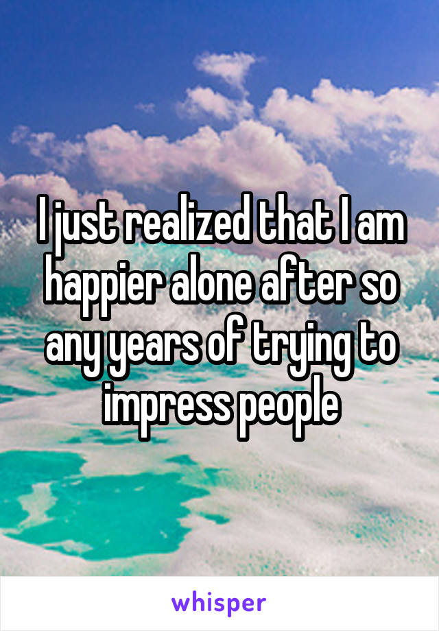 I just realized that I am happier alone after so any years of trying to impress people