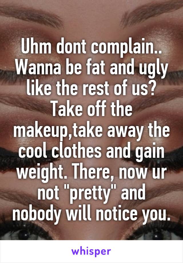 Uhm dont complain.. Wanna be fat and ugly like the rest of us? Take off the makeup,take away the cool clothes and gain weight. There, now ur not "pretty" and nobody will notice you.