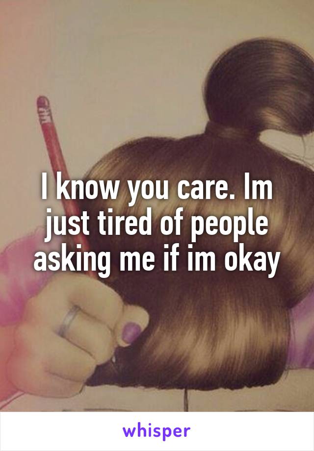 I know you care. Im just tired of people asking me if im okay