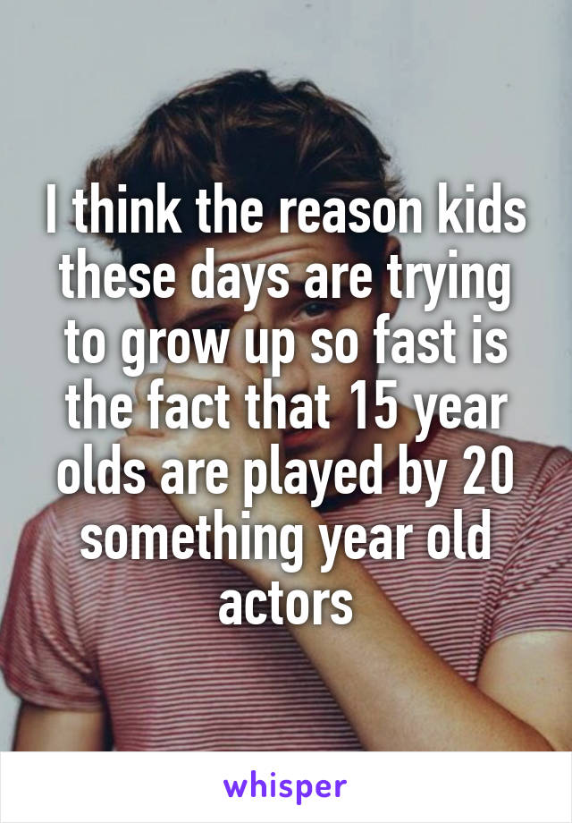 I think the reason kids these days are trying to grow up so fast is the fact that 15 year olds are played by 20 something year old actors