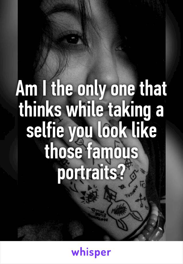 Am I the only one that thinks while taking a selfie you look like those famous portraits?