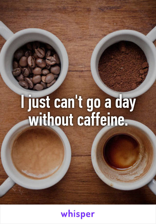 I just can't go a day without caffeine.