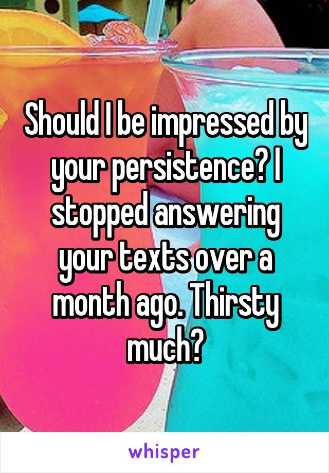 Should I be impressed by your persistence? I stopped answering your texts over a month ago. Thirsty much?