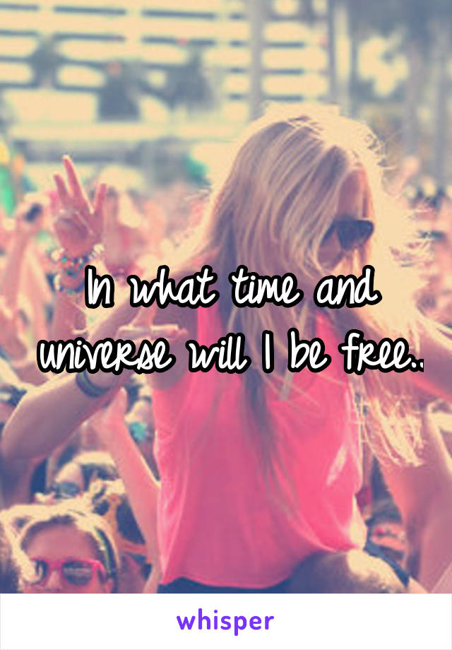 In what time and universe will I be free..