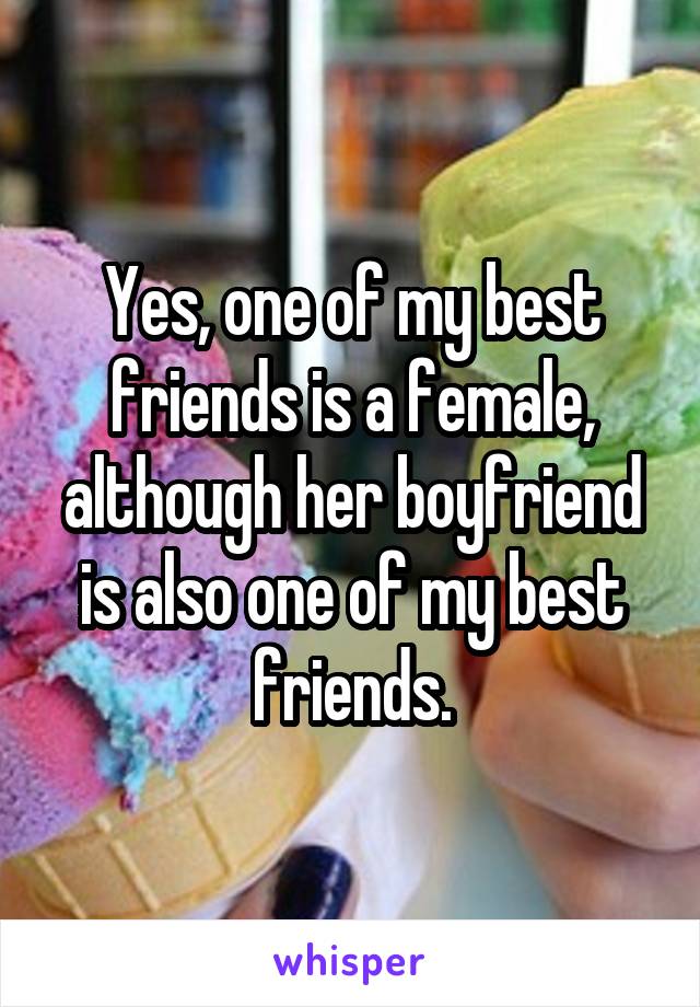 Yes, one of my best friends is a female, although her boyfriend is also one of my best friends.