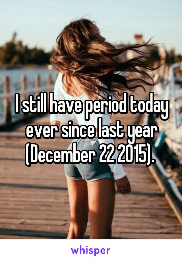 I still have period today ever since last year (December 22 2015). 