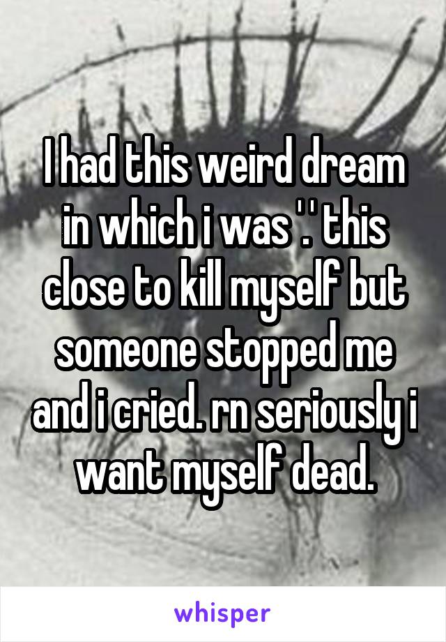 I had this weird dream in which i was '.' this close to kill myself but someone stopped me and i cried. rn seriously i want myself dead.