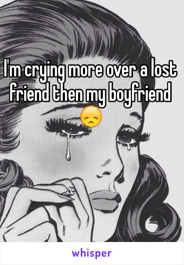 I'm crying more over a lost friend then my boyfriend 😞