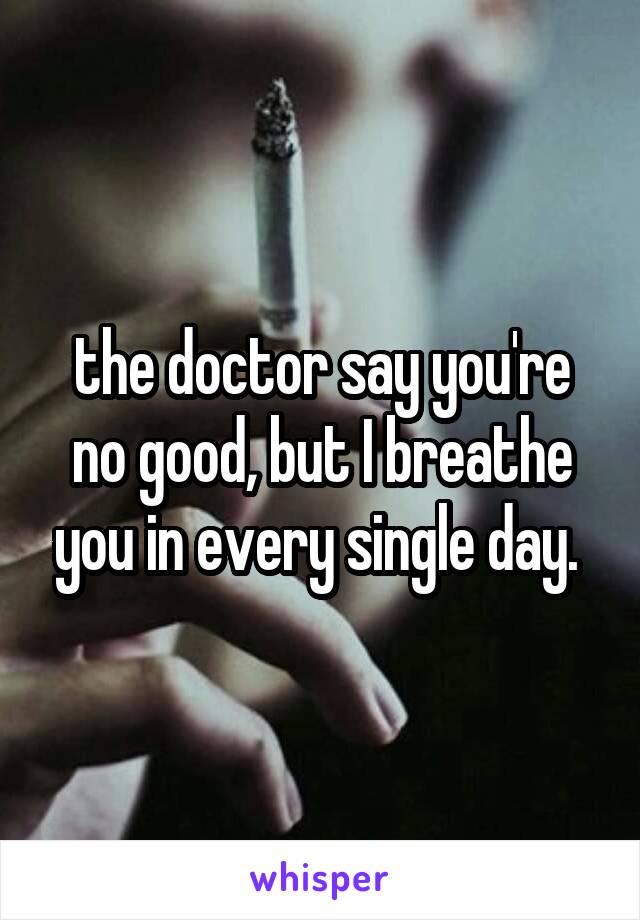 the doctor say you're no good, but I breathe you in every single day. 