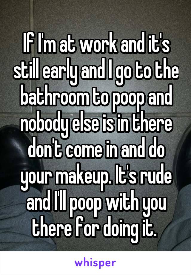 If I'm at work and it's still early and I go to the bathroom to poop and nobody else is in there don't come in and do your makeup. It's rude and I'll poop with you there for doing it. 