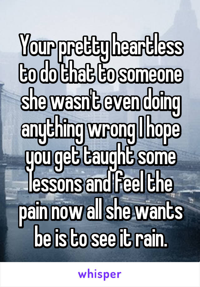 Your pretty heartless to do that to someone she wasn't even doing anything wrong I hope you get taught some lessons and feel the pain now all she wants be is to see it rain.