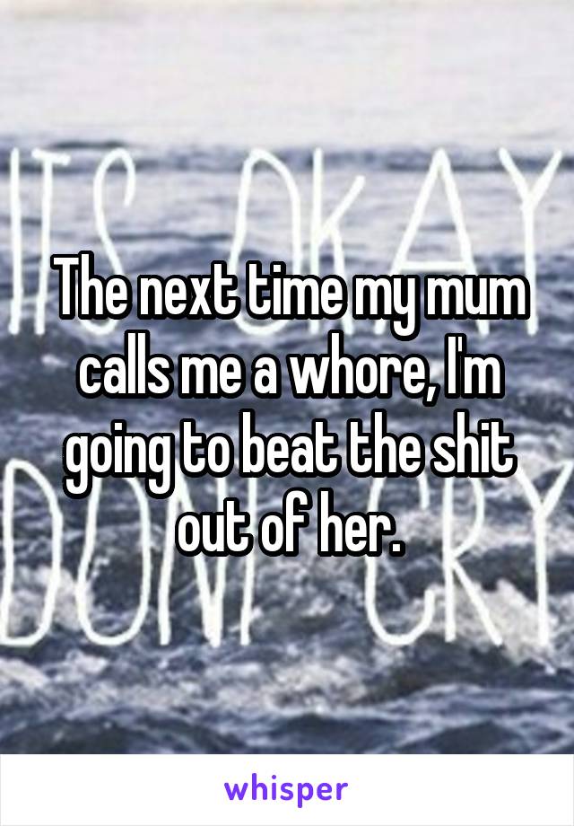 The next time my mum calls me a whore, I'm going to beat the shit out of her.