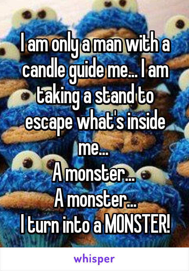 I am only a man with a candle guide me... I am taking a stand to escape what's inside me... 
A monster... 
A monster...
I turn into a MONSTER!