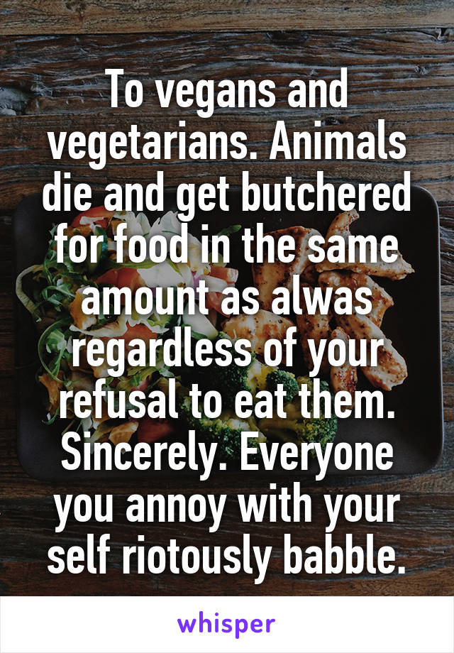 To vegans and vegetarians. Animals die and get butchered for food in the same amount as alwas regardless of your refusal to eat them. Sincerely. Everyone you annoy with your self riotously babble.