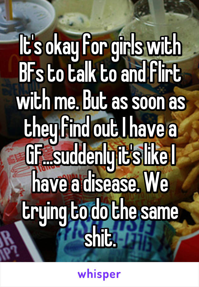 It's okay for girls with BFs to talk to and flirt with me. But as soon as they find out I have a GF...suddenly it's like I have a disease. We trying to do the same shit.