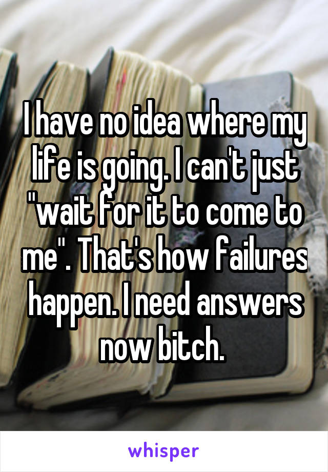 I have no idea where my life is going. I can't just "wait for it to come to me". That's how failures happen. I need answers now bitch. 