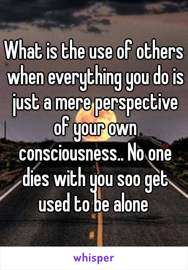 What is the use of others when everything you do is just a mere perspective of your own consciousness.. No one dies with you soo get used to be alone 