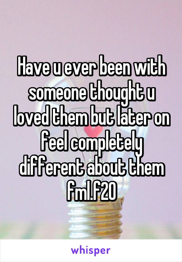 Have u ever been with someone thought u loved them but later on feel completely different about them fml.f20