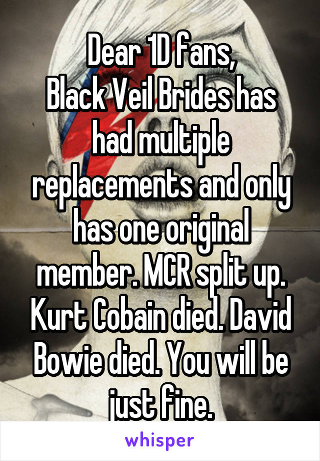 Dear 1D fans,
Black Veil Brides has had multiple replacements and only has one original member. MCR split up. Kurt Cobain died. David Bowie died. You will be just fine.