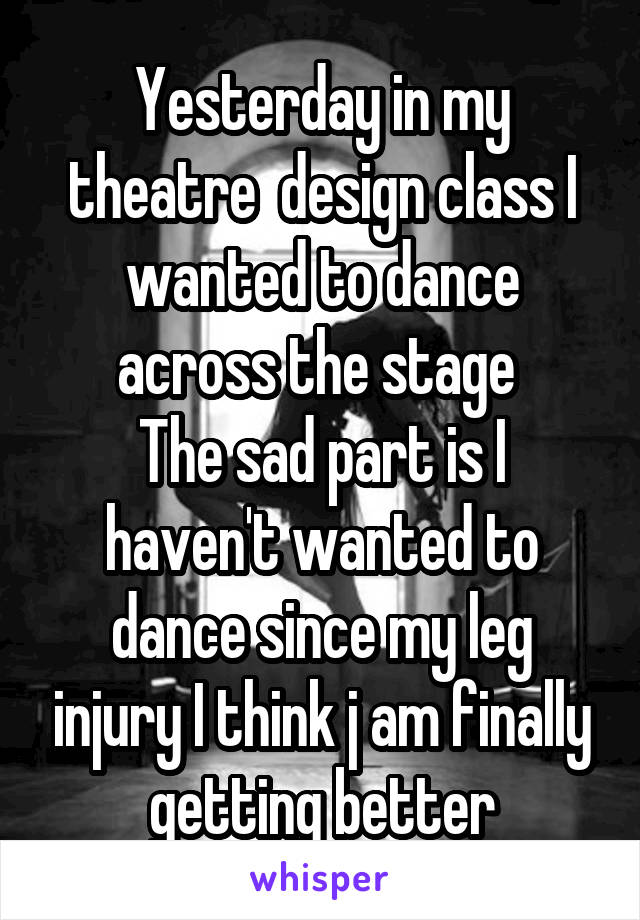 Yesterday in my theatre  design class I wanted to dance across the stage 
The sad part is I haven't wanted to dance since my leg injury I think j am finally getting better