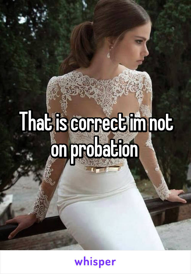 That is correct im not on probation 