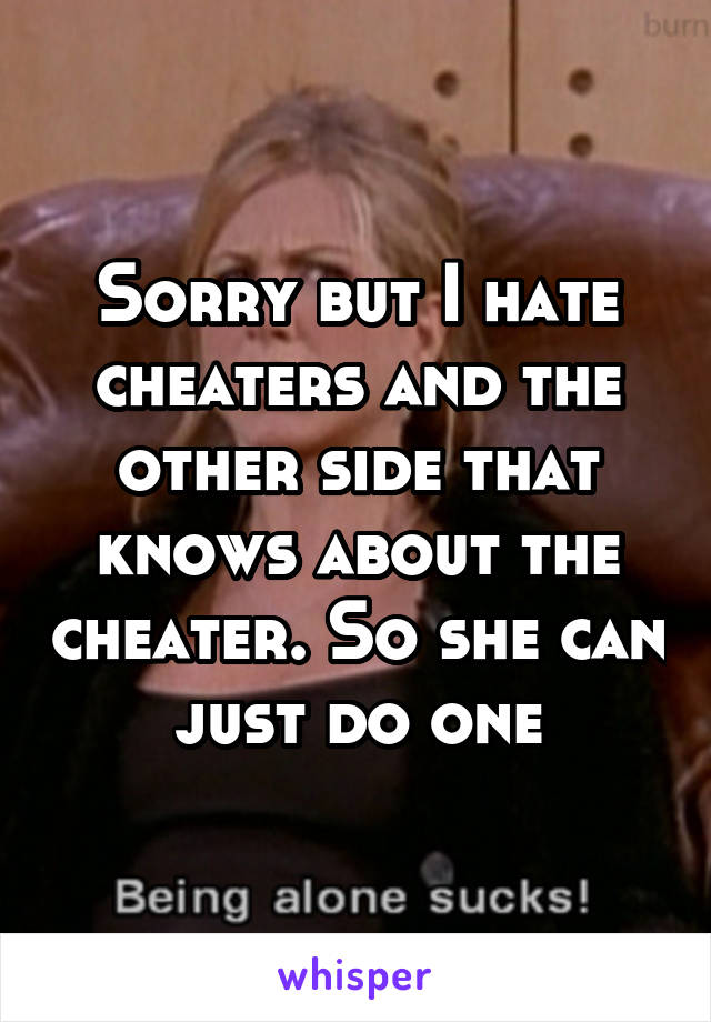 Sorry but I hate cheaters and the other side that knows about the cheater. So she can just do one