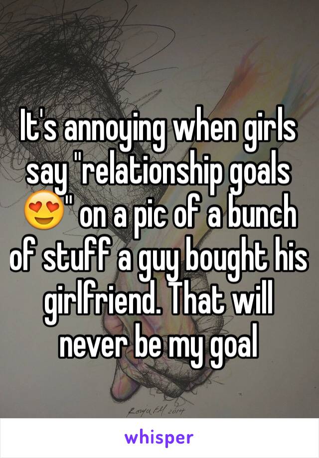 It's annoying when girls say "relationship goals 😍" on a pic of a bunch of stuff a guy bought his girlfriend. That will never be my goal