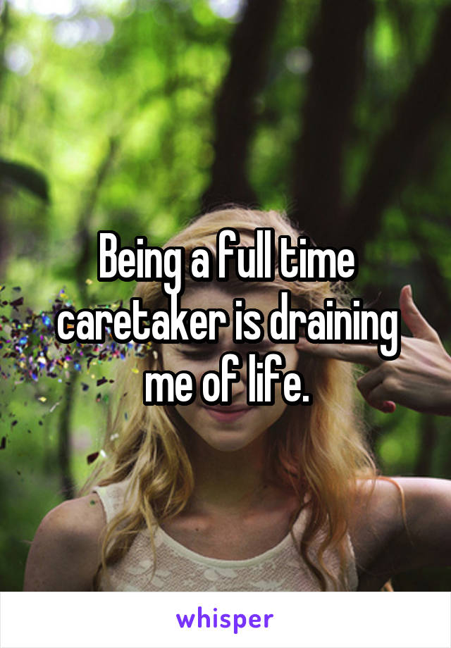 Being a full time caretaker is draining me of life.