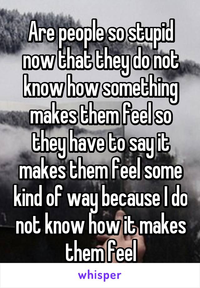 Are people so stupid now that they do not know how something makes them feel so they have to say it makes them feel some kind of way because I do not know how it makes them feel